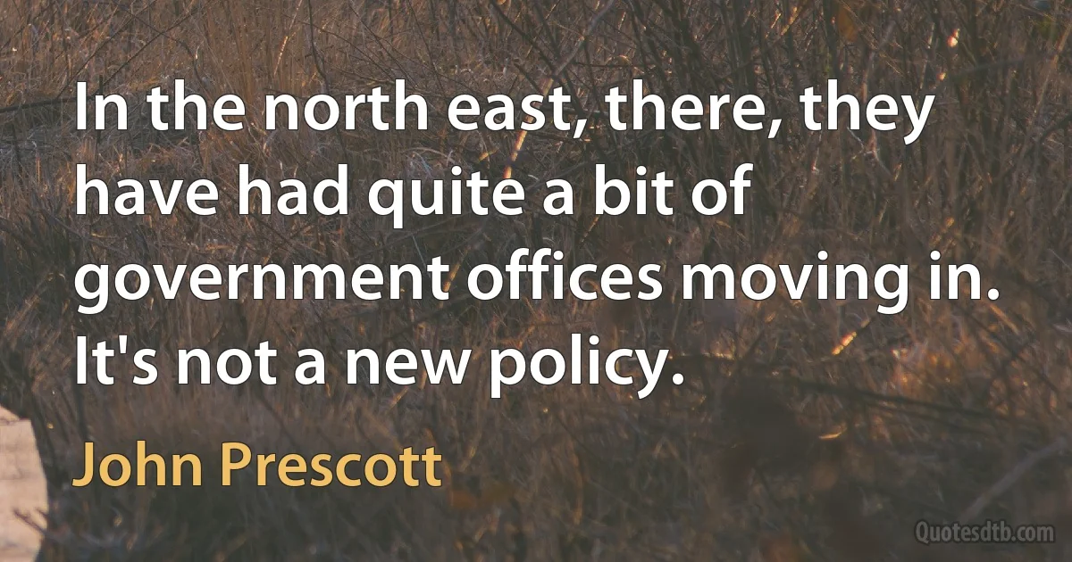 In the north east, there, they have had quite a bit of government offices moving in. It's not a new policy. (John Prescott)