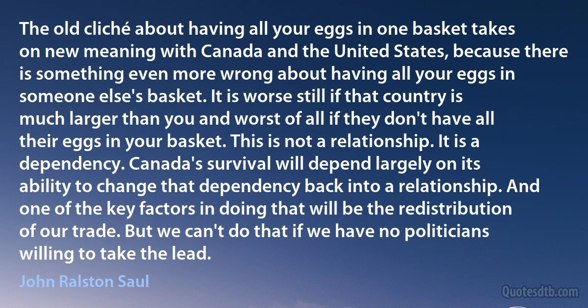 The old cliché about having all your eggs in one basket takes on new meaning with Canada and the United States, because there is something even more wrong about having all your eggs in someone else's basket. It is worse still if that country is much larger than you and worst of all if they don't have all their eggs in your basket. This is not a relationship. It is a dependency. Canada's survival will depend largely on its ability to change that dependency back into a relationship. And one of the key factors in doing that will be the redistribution of our trade. But we can't do that if we have no politicians willing to take the lead. (John Ralston Saul)