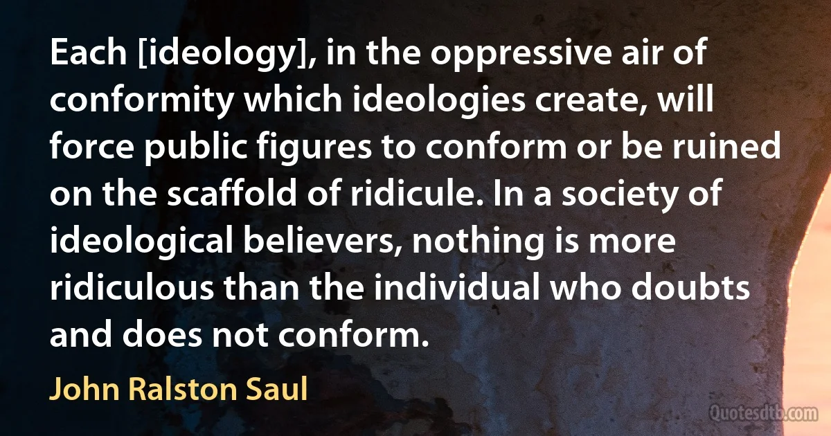 Each [ideology], in the oppressive air of conformity which ideologies create, will force public figures to conform or be ruined on the scaffold of ridicule. In a society of ideological believers, nothing is more ridiculous than the individual who doubts and does not conform. (John Ralston Saul)