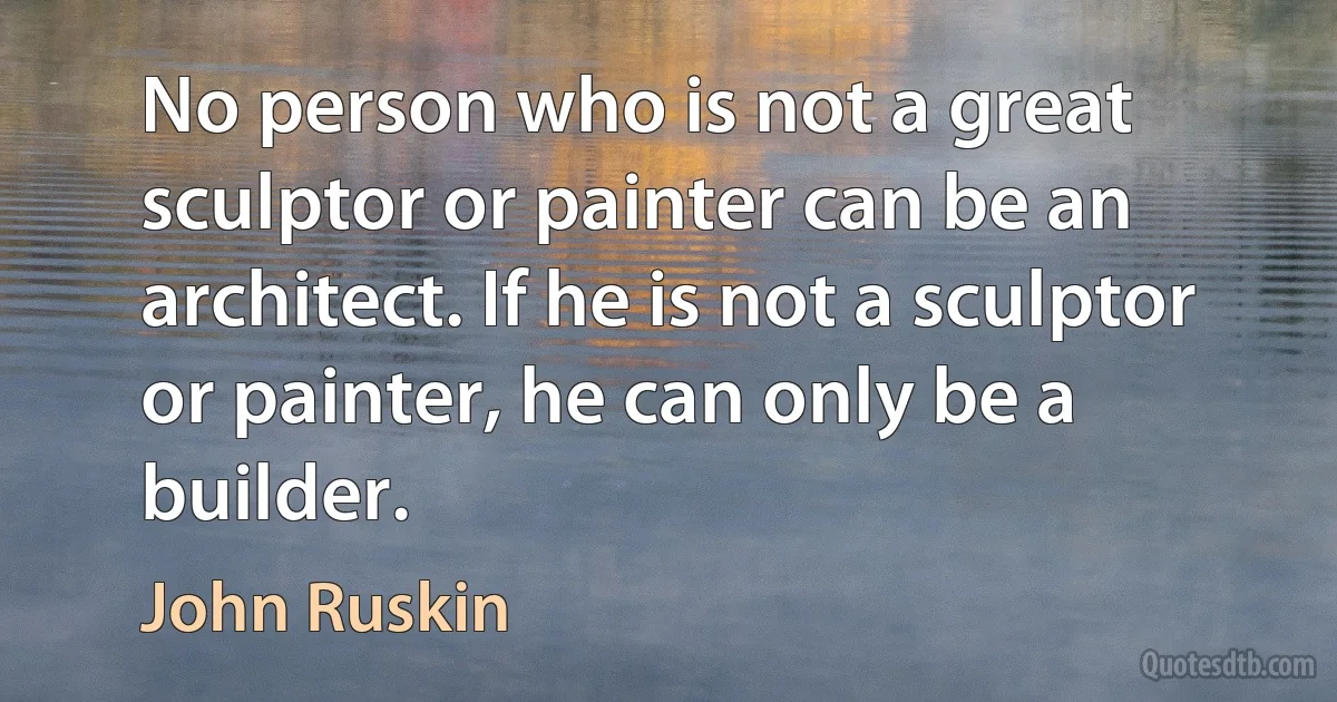 No person who is not a great sculptor or painter can be an architect. If he is not a sculptor or painter, he can only be a builder. (John Ruskin)