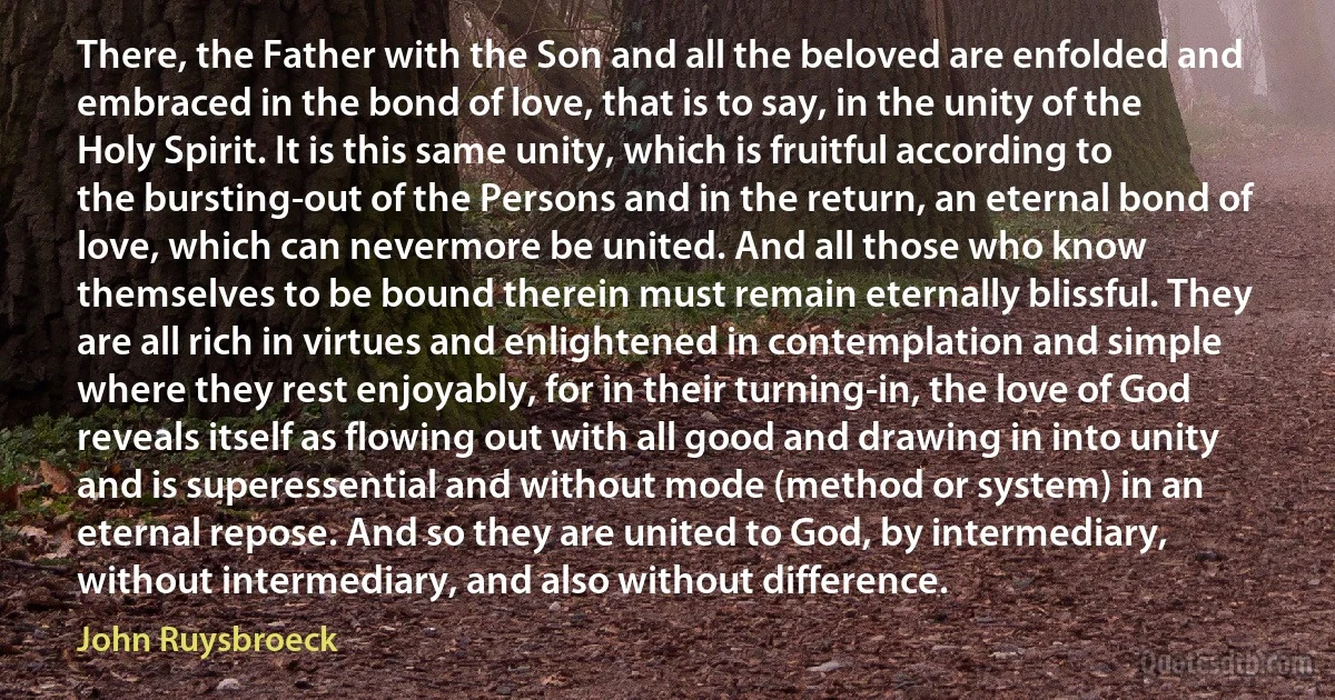 There, the Father with the Son and all the beloved are enfolded and embraced in the bond of love, that is to say, in the unity of the Holy Spirit. It is this same unity, which is fruitful according to the bursting-out of the Persons and in the return, an eternal bond of love, which can nevermore be united. And all those who know themselves to be bound therein must remain eternally blissful. They are all rich in virtues and enlightened in contemplation and simple where they rest enjoyably, for in their turning-in, the love of God reveals itself as flowing out with all good and drawing in into unity and is superessential and without mode (method or system) in an eternal repose. And so they are united to God, by intermediary, without intermediary, and also without difference. (John Ruysbroeck)