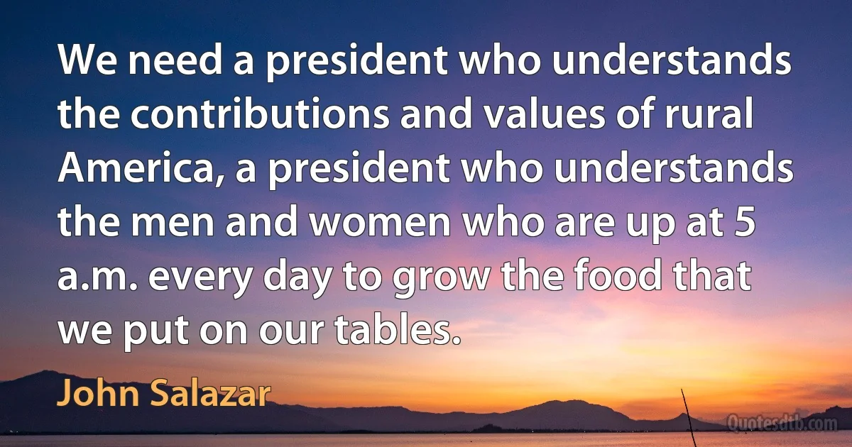 We need a president who understands the contributions and values of rural America, a president who understands the men and women who are up at 5 a.m. every day to grow the food that we put on our tables. (John Salazar)