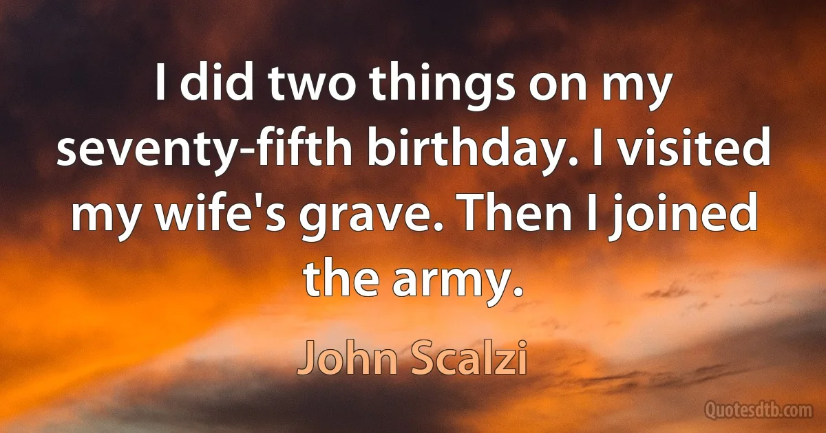 I did two things on my seventy-fifth birthday. I visited my wife's grave. Then I joined the army. (John Scalzi)