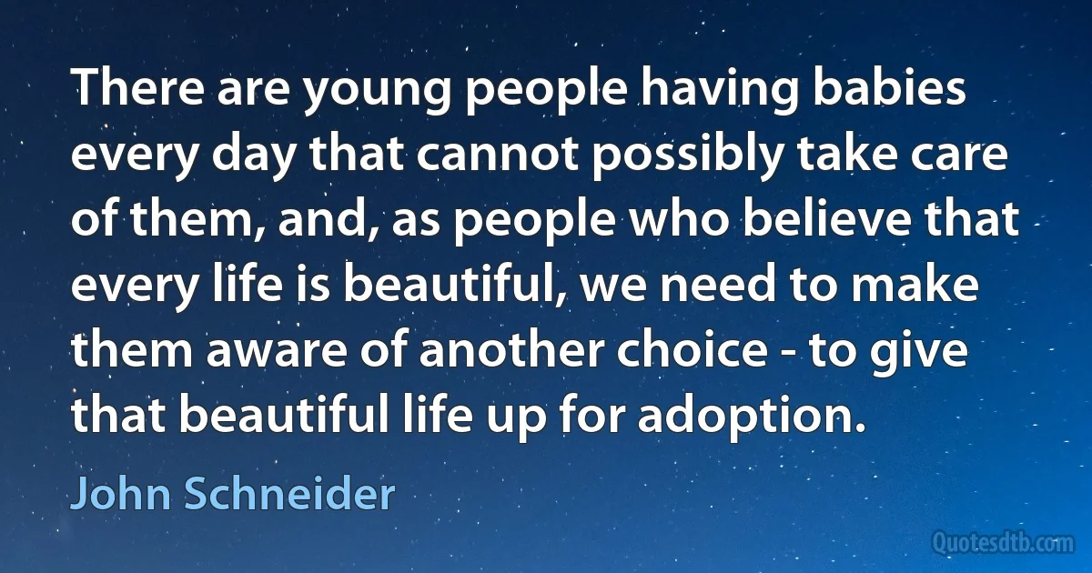 There are young people having babies every day that cannot possibly take care of them, and, as people who believe that every life is beautiful, we need to make them aware of another choice - to give that beautiful life up for adoption. (John Schneider)