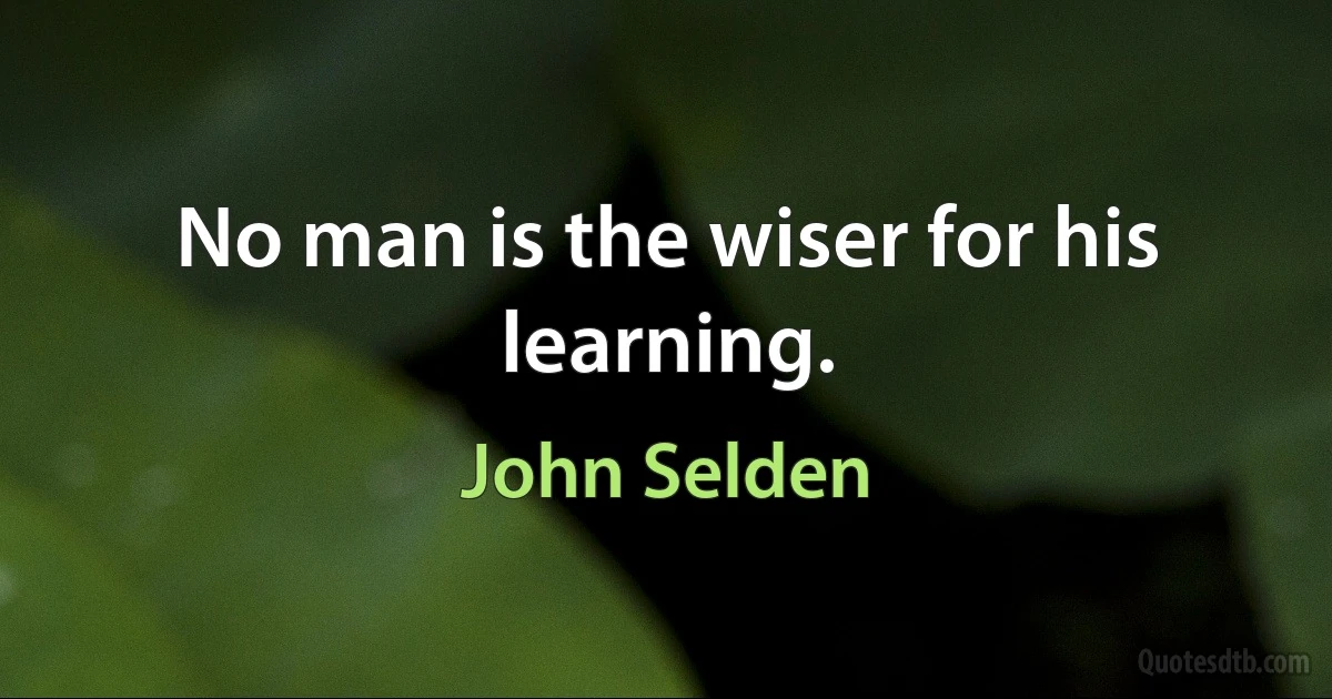 No man is the wiser for his learning. (John Selden)