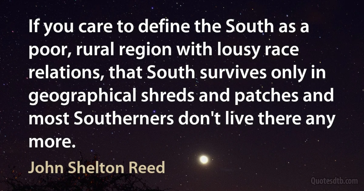 If you care to define the South as a poor, rural region with lousy race relations, that South survives only in geographical shreds and patches and most Southerners don't live there any more. (John Shelton Reed)