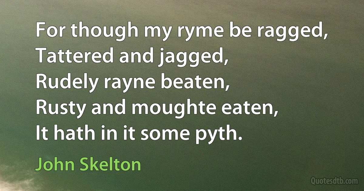 For though my ryme be ragged,
Tattered and jagged,
Rudely rayne beaten,
Rusty and moughte eaten,
It hath in it some pyth. (John Skelton)