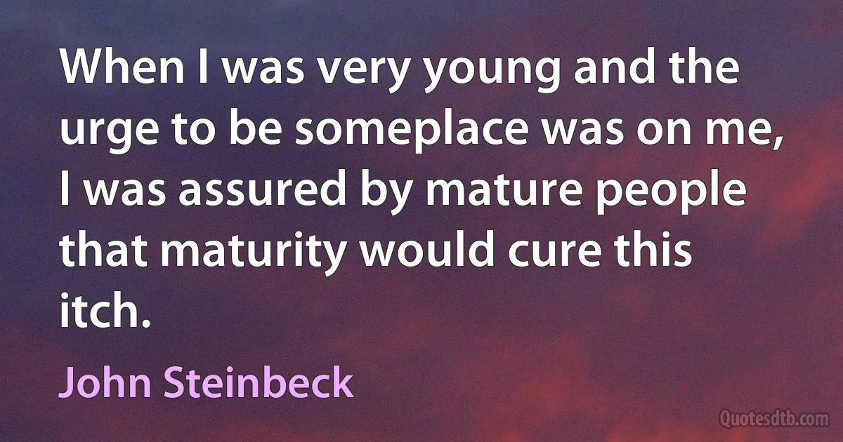 When I was very young and the urge to be someplace was on me, I was assured by mature people that maturity would cure this itch. (John Steinbeck)