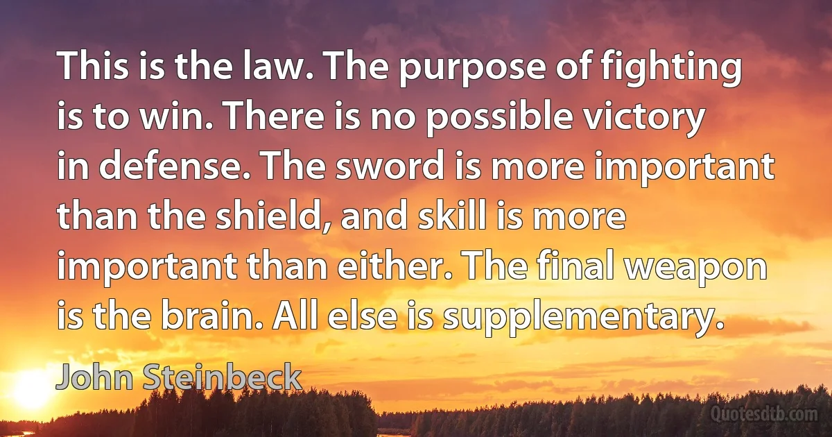 This is the law. The purpose of fighting is to win. There is no possible victory in defense. The sword is more important than the shield, and skill is more important than either. The final weapon is the brain. All else is supplementary. (John Steinbeck)