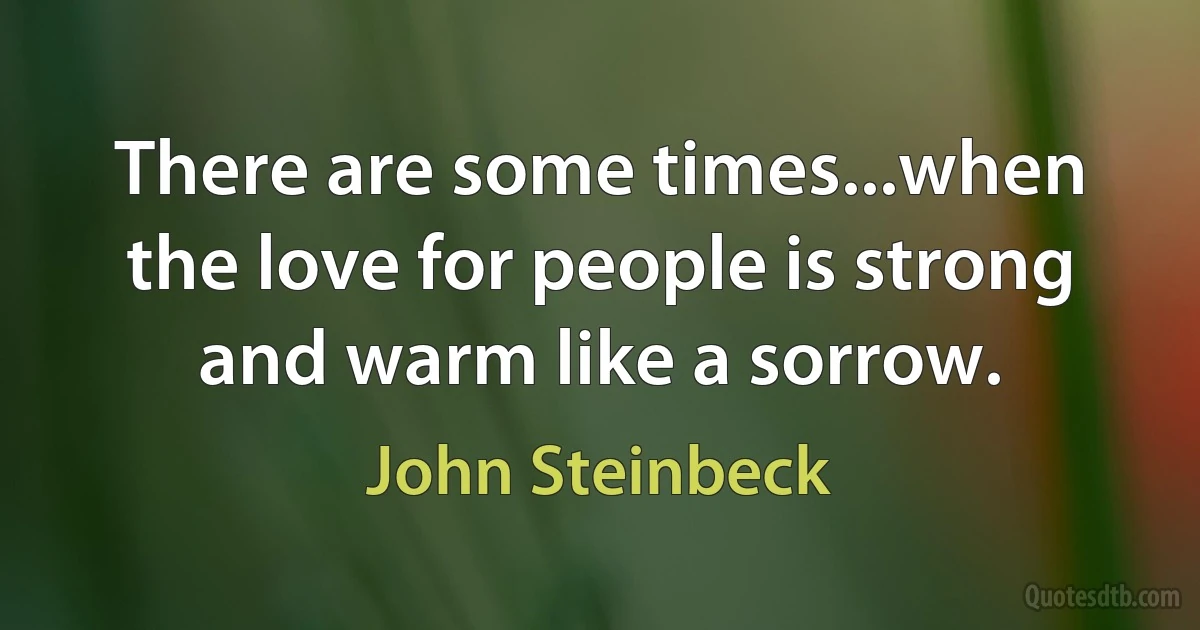 There are some times...when the love for people is strong and warm like a sorrow. (John Steinbeck)