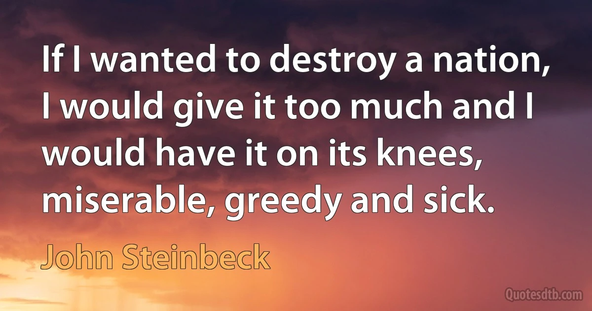 If I wanted to destroy a nation, I would give it too much and I would have it on its knees, miserable, greedy and sick. (John Steinbeck)