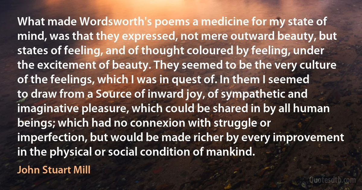 What made Wordsworth's poems a medicine for my state of mind, was that they expressed, not mere outward beauty, but states of feeling, and of thought coloured by feeling, under the excitement of beauty. They seemed to be the very culture of the feelings, which I was in quest of. In them I seemed to draw from a Source of inward joy, of sympathetic and imaginative pleasure, which could be shared in by all human beings; which had no connexion with struggle or imperfection, but would be made richer by every improvement in the physical or social condition of mankind. (John Stuart Mill)