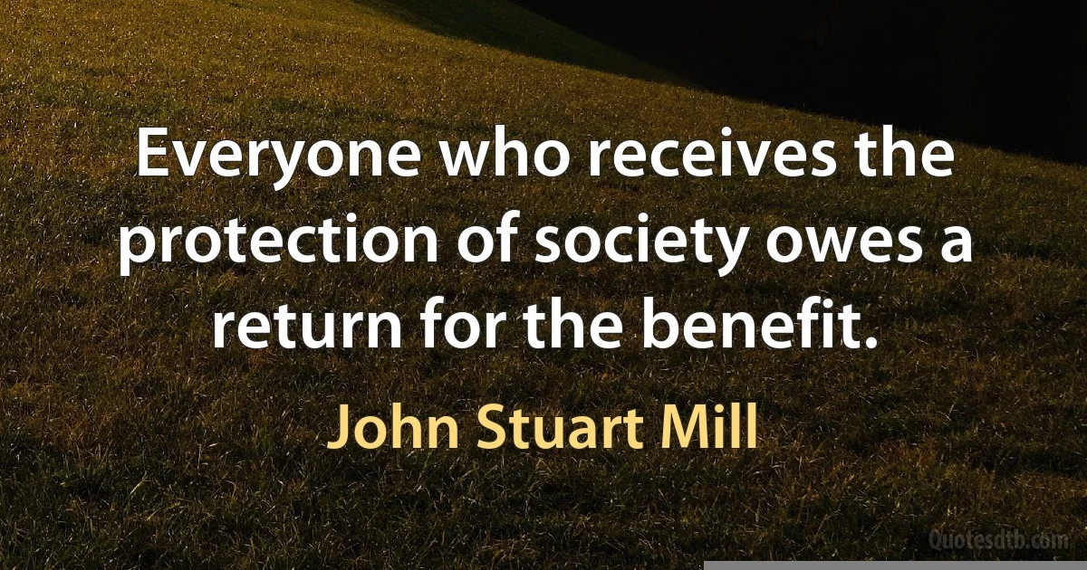 Everyone who receives the protection of society owes a return for the benefit. (John Stuart Mill)