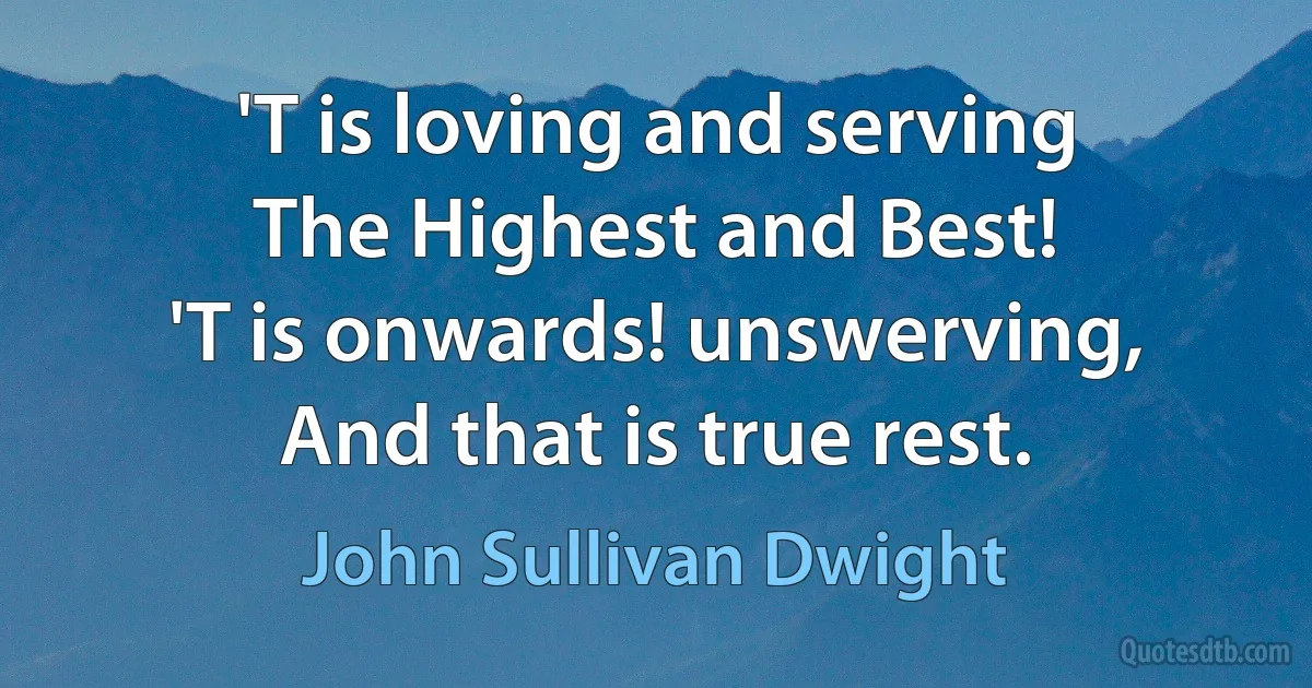 'T is loving and serving
The Highest and Best!
'T is onwards! unswerving,
And that is true rest. (John Sullivan Dwight)