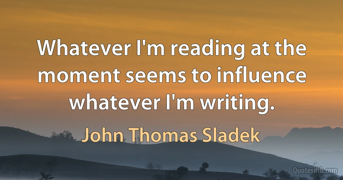 Whatever I'm reading at the moment seems to influence whatever I'm writing. (John Thomas Sladek)