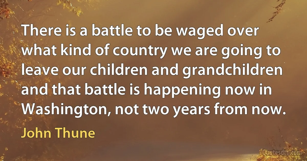 There is a battle to be waged over what kind of country we are going to leave our children and grandchildren and that battle is happening now in Washington, not two years from now. (John Thune)