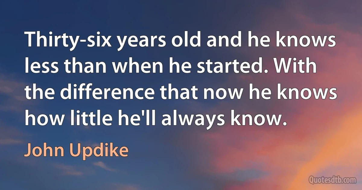 Thirty-six years old and he knows less than when he started. With the difference that now he knows how little he'll always know. (John Updike)