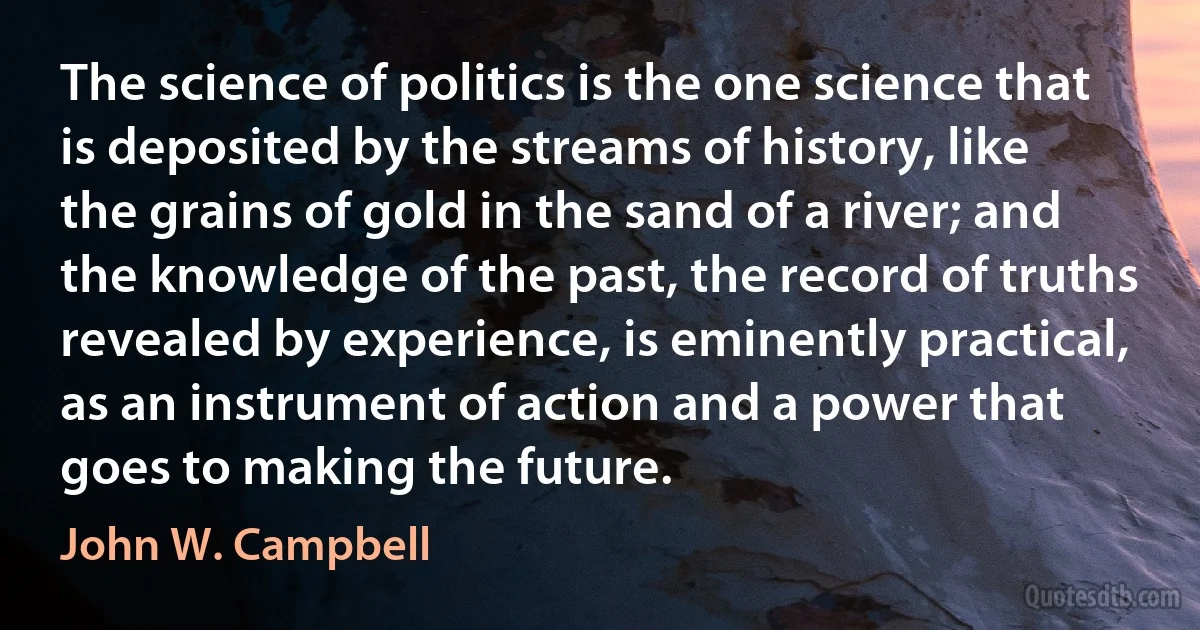 The science of politics is the one science that is deposited by the streams of history, like the grains of gold in the sand of a river; and the knowledge of the past, the record of truths revealed by experience, is eminently practical, as an instrument of action and a power that goes to making the future. (John W. Campbell)