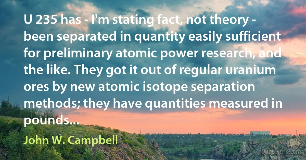 U 235 has - I'm stating fact, not theory - been separated in quantity easily sufficient for preliminary atomic power research, and the like. They got it out of regular uranium ores by new atomic isotope separation methods; they have quantities measured in pounds... (John W. Campbell)