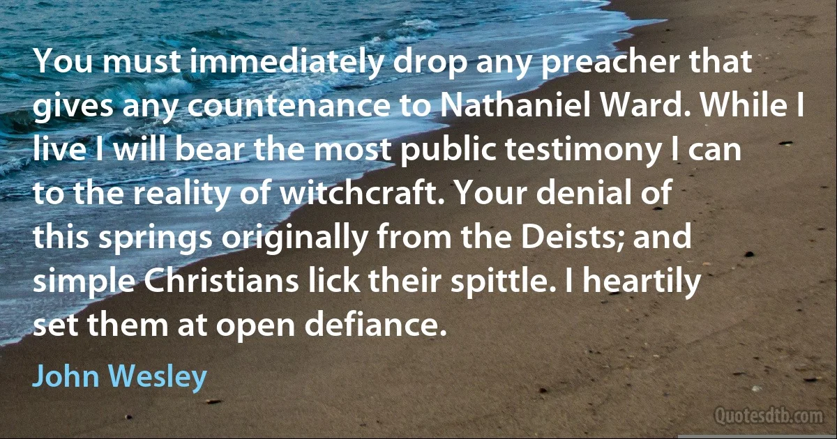 You must immediately drop any preacher that gives any countenance to Nathaniel Ward. While I live I will bear the most public testimony I can to the reality of witchcraft. Your denial of this springs originally from the Deists; and simple Christians lick their spittle. I heartily set them at open defiance. (John Wesley)