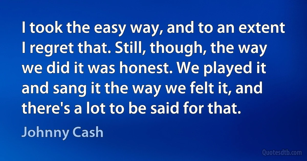 I took the easy way, and to an extent I regret that. Still, though, the way we did it was honest. We played it and sang it the way we felt it, and there's a lot to be said for that. (Johnny Cash)