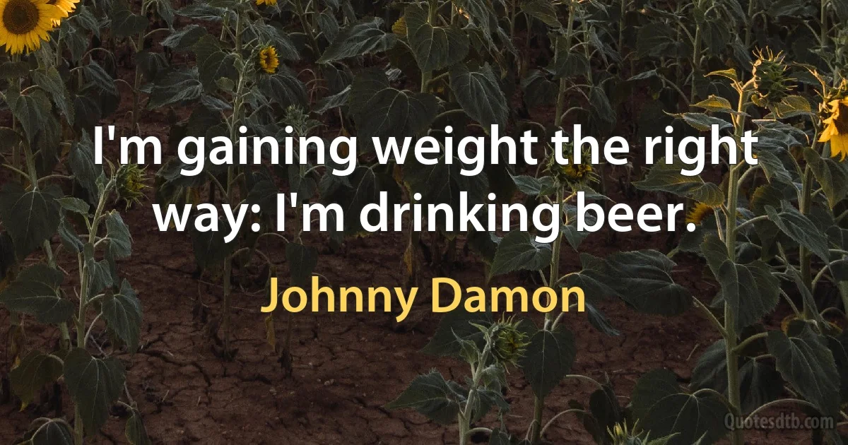 I'm gaining weight the right way: I'm drinking beer. (Johnny Damon)