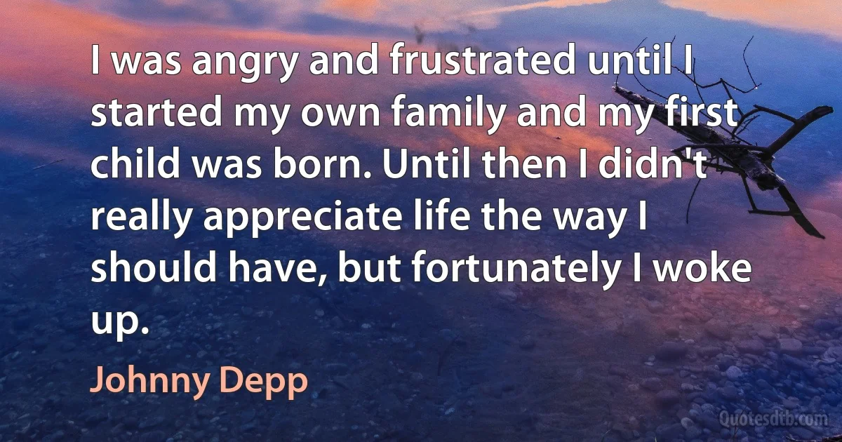 I was angry and frustrated until I started my own family and my first child was born. Until then I didn't really appreciate life the way I should have, but fortunately I woke up. (Johnny Depp)