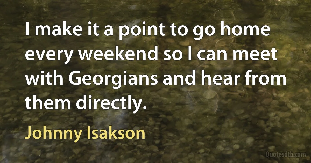 I make it a point to go home every weekend so I can meet with Georgians and hear from them directly. (Johnny Isakson)