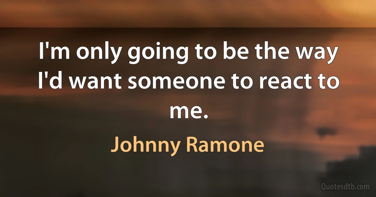 I'm only going to be the way I'd want someone to react to me. (Johnny Ramone)