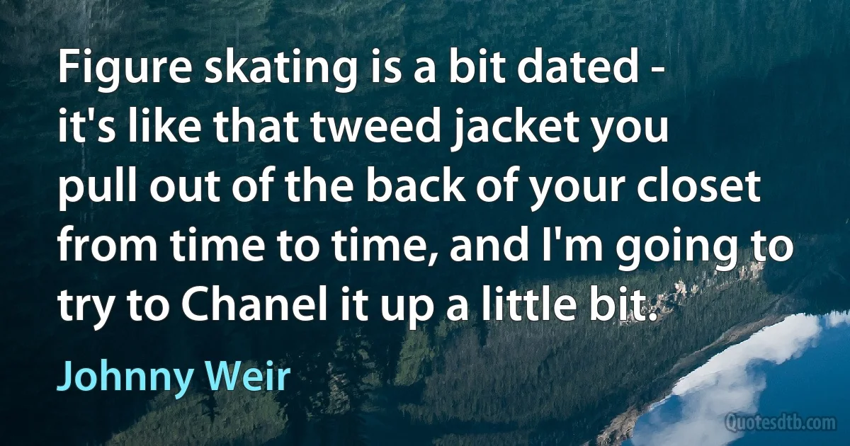 Figure skating is a bit dated - it's like that tweed jacket you pull out of the back of your closet from time to time, and I'm going to try to Chanel it up a little bit. (Johnny Weir)