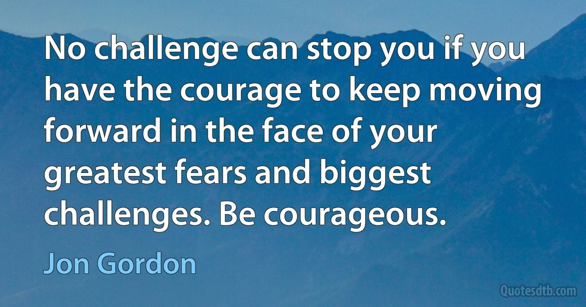 No challenge can stop you if you have the courage to keep moving forward in the face of your greatest fears and biggest challenges. Be courageous. (Jon Gordon)