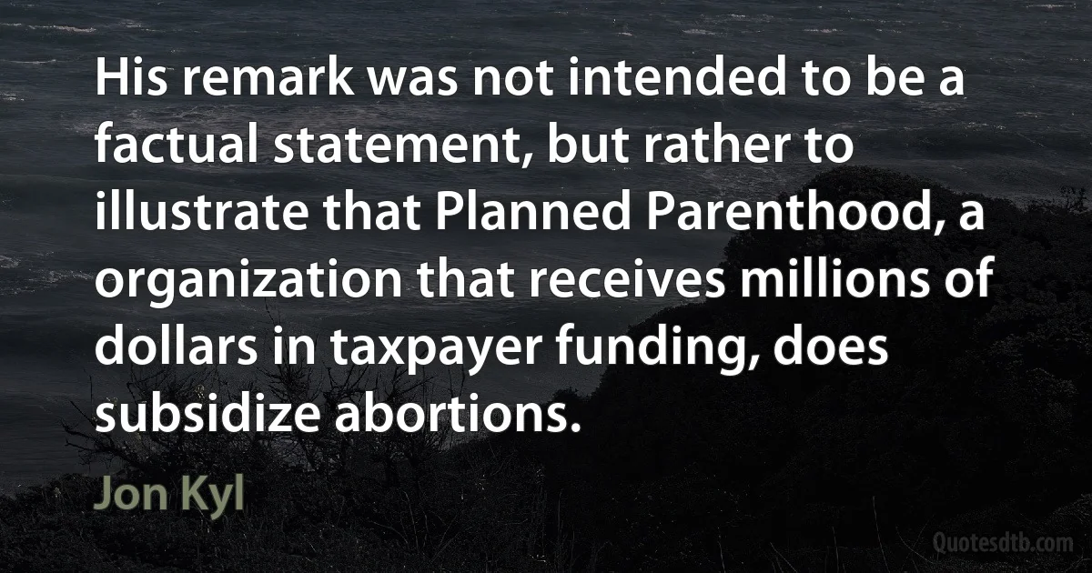 His remark was not intended to be a factual statement, but rather to illustrate that Planned Parenthood, a organization that receives millions of dollars in taxpayer funding, does subsidize abortions. (Jon Kyl)