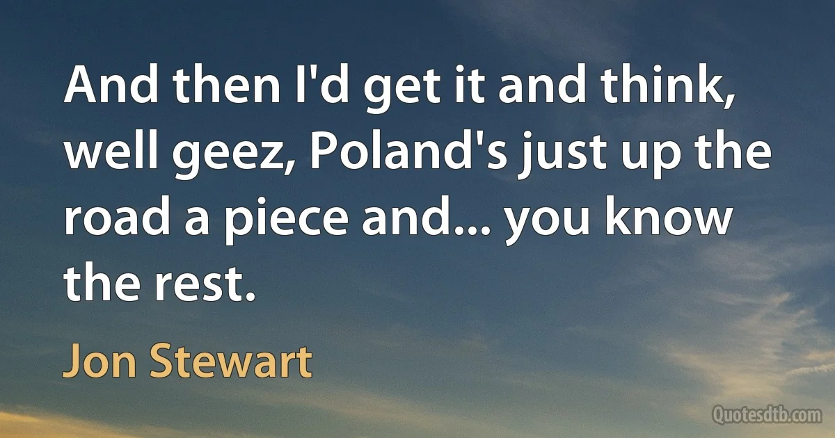 And then I'd get it and think, well geez, Poland's just up the road a piece and... you know the rest. (Jon Stewart)