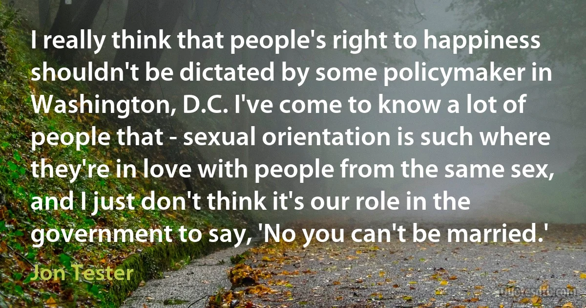 I really think that people's right to happiness shouldn't be dictated by some policymaker in Washington, D.C. I've come to know a lot of people that - sexual orientation is such where they're in love with people from the same sex, and I just don't think it's our role in the government to say, 'No you can't be married.' (Jon Tester)