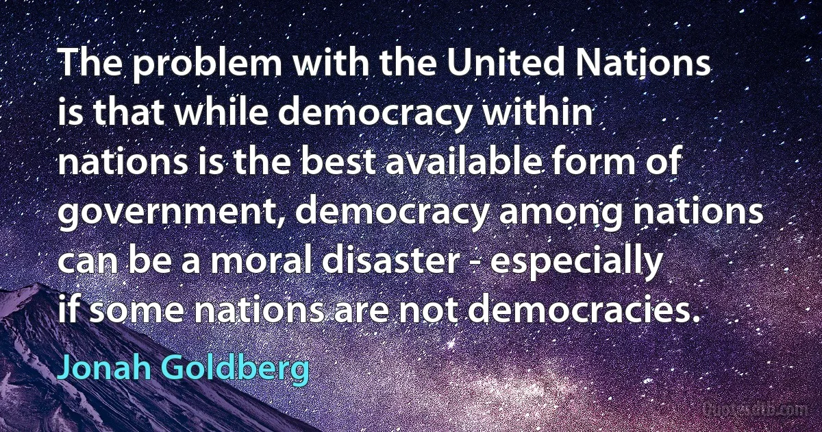 The problem with the United Nations is that while democracy within nations is the best available form of government, democracy among nations can be a moral disaster - especially if some nations are not democracies. (Jonah Goldberg)