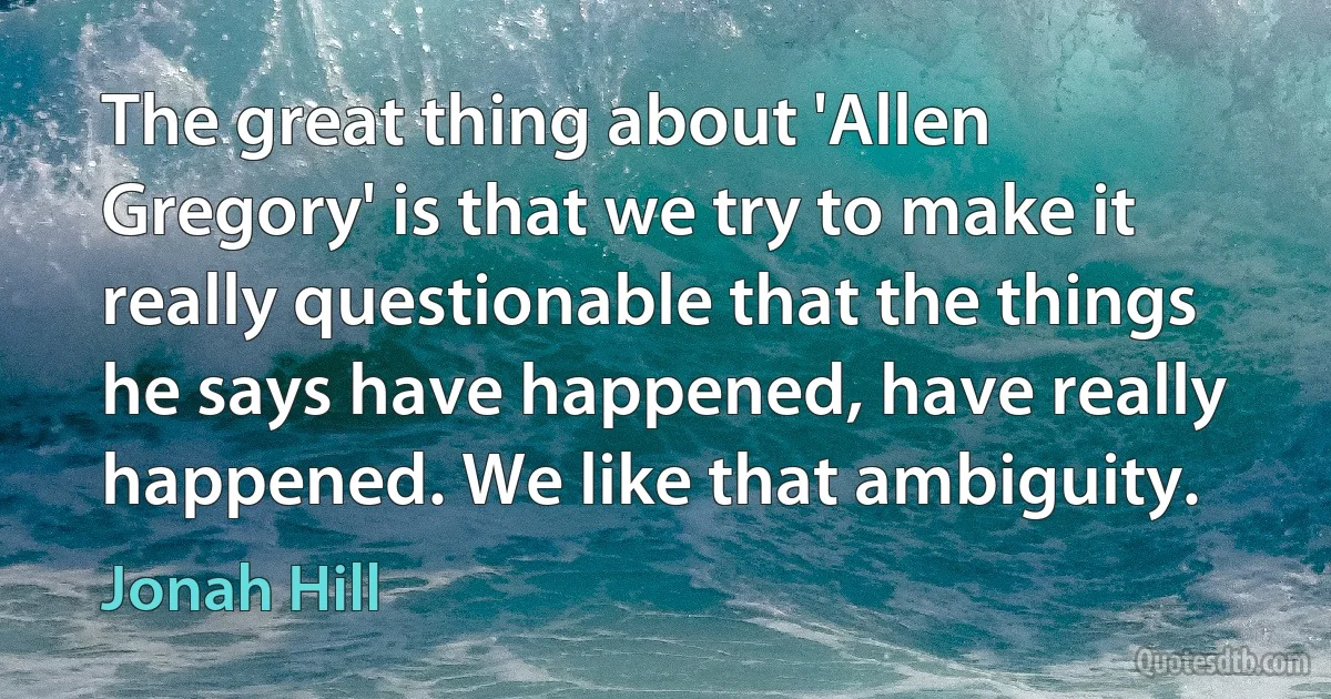 The great thing about 'Allen Gregory' is that we try to make it really questionable that the things he says have happened, have really happened. We like that ambiguity. (Jonah Hill)