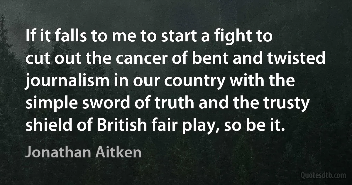 If it falls to me to start a fight to cut out the cancer of bent and twisted journalism in our country with the simple sword of truth and the trusty shield of British fair play, so be it. (Jonathan Aitken)