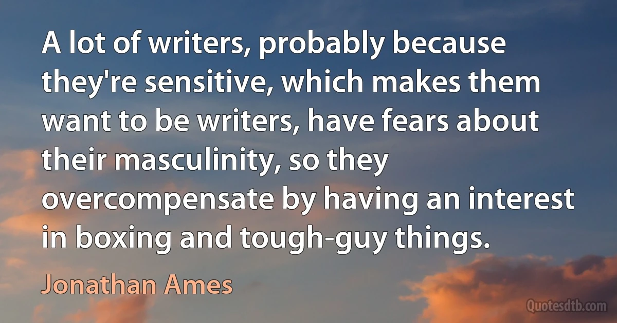 A lot of writers, probably because they're sensitive, which makes them want to be writers, have fears about their masculinity, so they overcompensate by having an interest in boxing and tough-guy things. (Jonathan Ames)