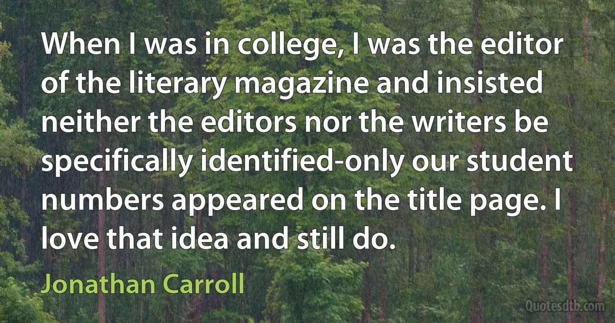 When I was in college, I was the editor of the literary magazine and insisted neither the editors nor the writers be specifically identified-only our student numbers appeared on the title page. I love that idea and still do. (Jonathan Carroll)