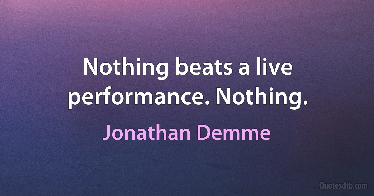 Nothing beats a live performance. Nothing. (Jonathan Demme)