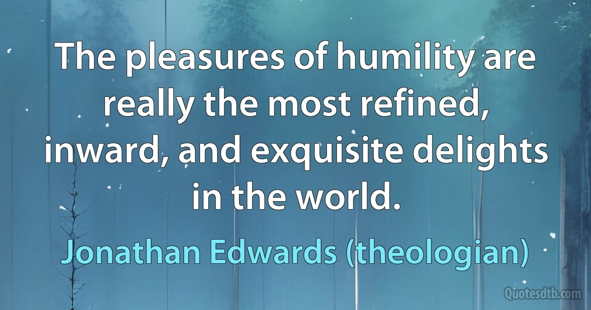 The pleasures of humility are really the most refined, inward, and exquisite delights in the world. (Jonathan Edwards (theologian))