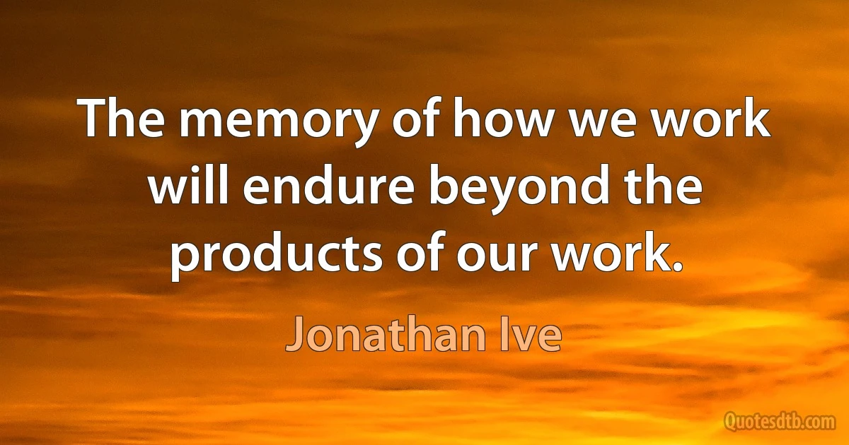 The memory of how we work will endure beyond the products of our work. (Jonathan Ive)