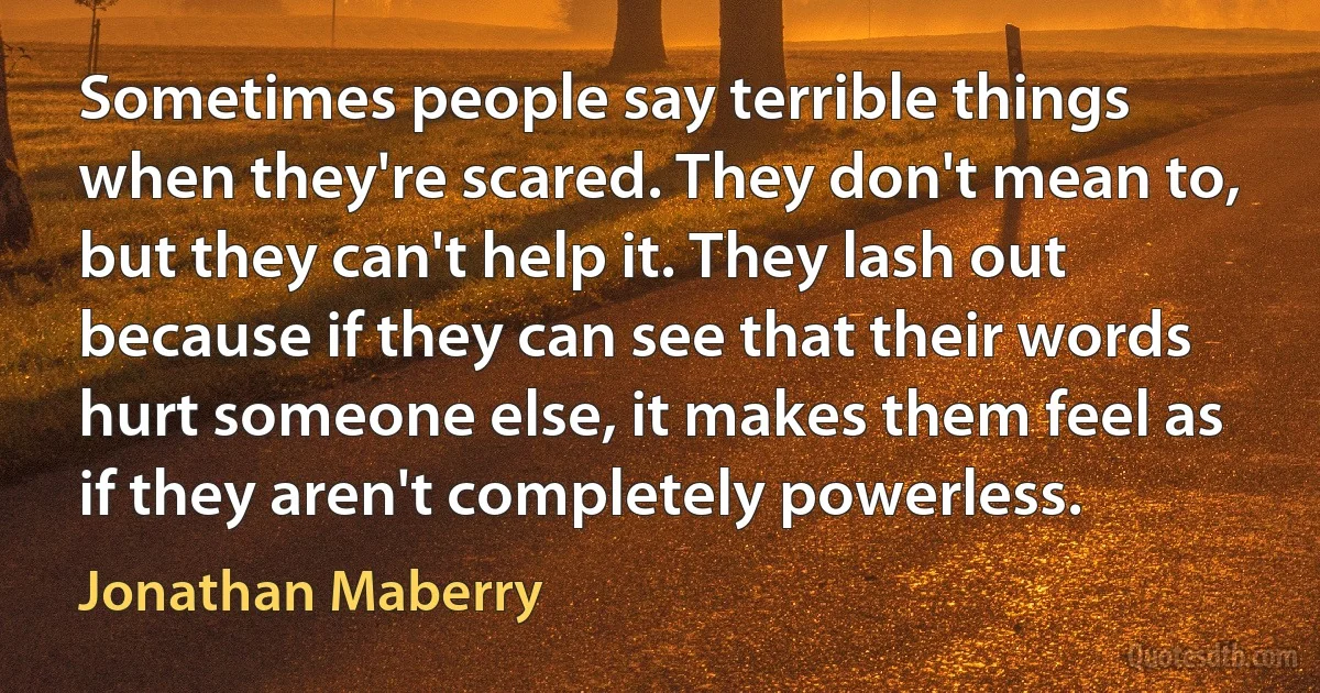 Sometimes people say terrible things when they're scared. They don't mean to, but they can't help it. They lash out because if they can see that their words hurt someone else, it makes them feel as if they aren't completely powerless. (Jonathan Maberry)