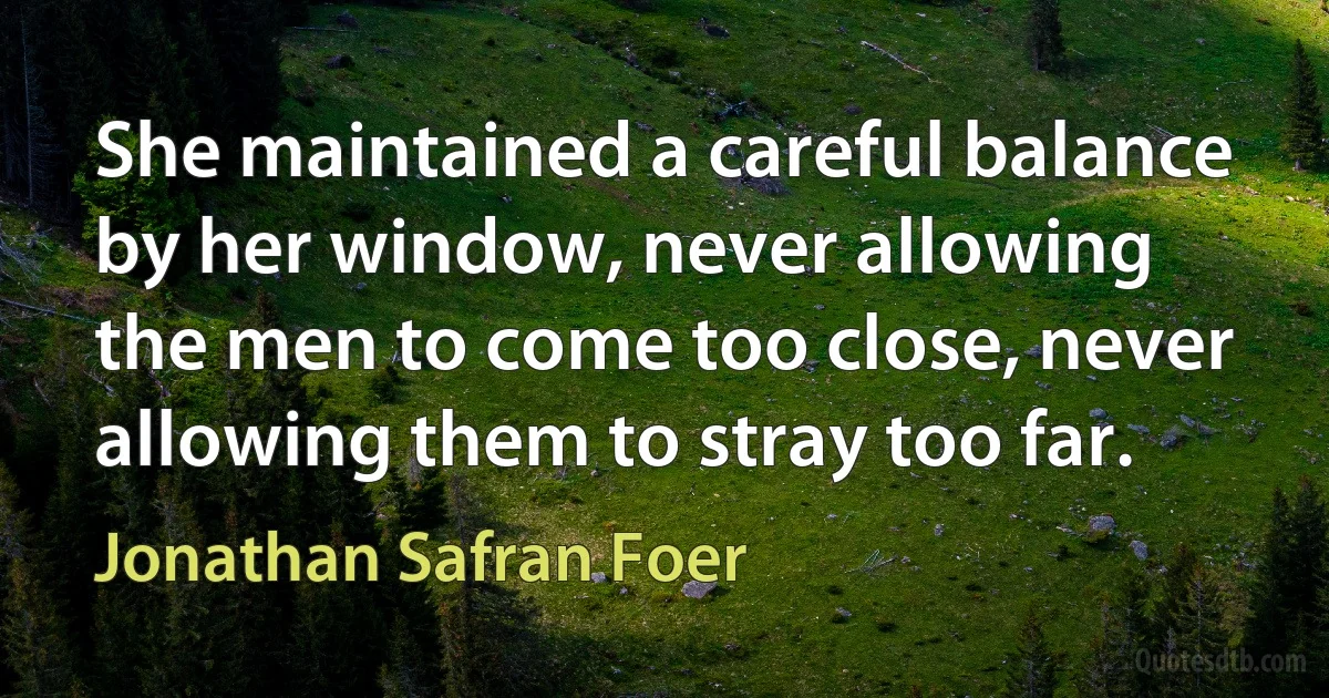 She maintained a careful balance by her window, never allowing the men to come too close, never allowing them to stray too far. (Jonathan Safran Foer)