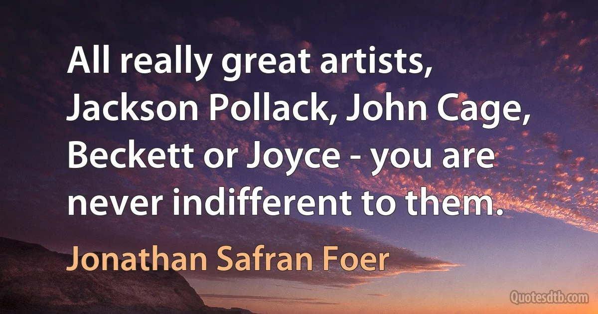 All really great artists, Jackson Pollack, John Cage, Beckett or Joyce - you are never indifferent to them. (Jonathan Safran Foer)