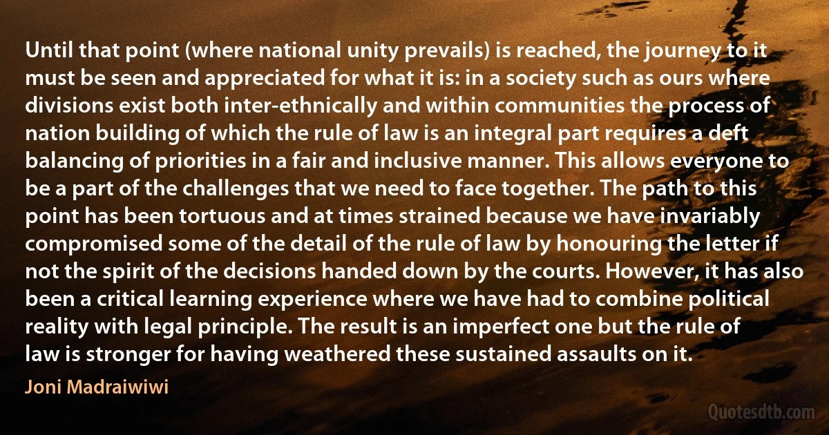 Until that point (where national unity prevails) is reached, the journey to it must be seen and appreciated for what it is: in a society such as ours where divisions exist both inter-ethnically and within communities the process of nation building of which the rule of law is an integral part requires a deft balancing of priorities in a fair and inclusive manner. This allows everyone to be a part of the challenges that we need to face together. The path to this point has been tortuous and at times strained because we have invariably compromised some of the detail of the rule of law by honouring the letter if not the spirit of the decisions handed down by the courts. However, it has also been a critical learning experience where we have had to combine political reality with legal principle. The result is an imperfect one but the rule of law is stronger for having weathered these sustained assaults on it. (Joni Madraiwiwi)