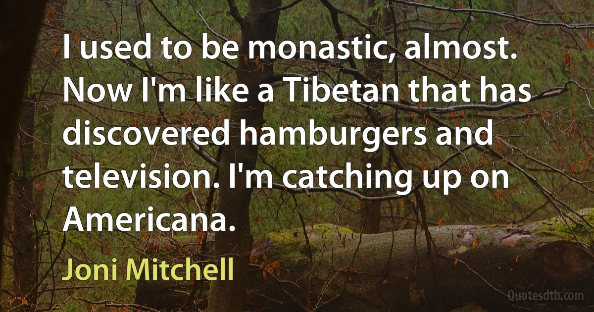 I used to be monastic, almost. Now I'm like a Tibetan that has discovered hamburgers and television. I'm catching up on Americana. (Joni Mitchell)