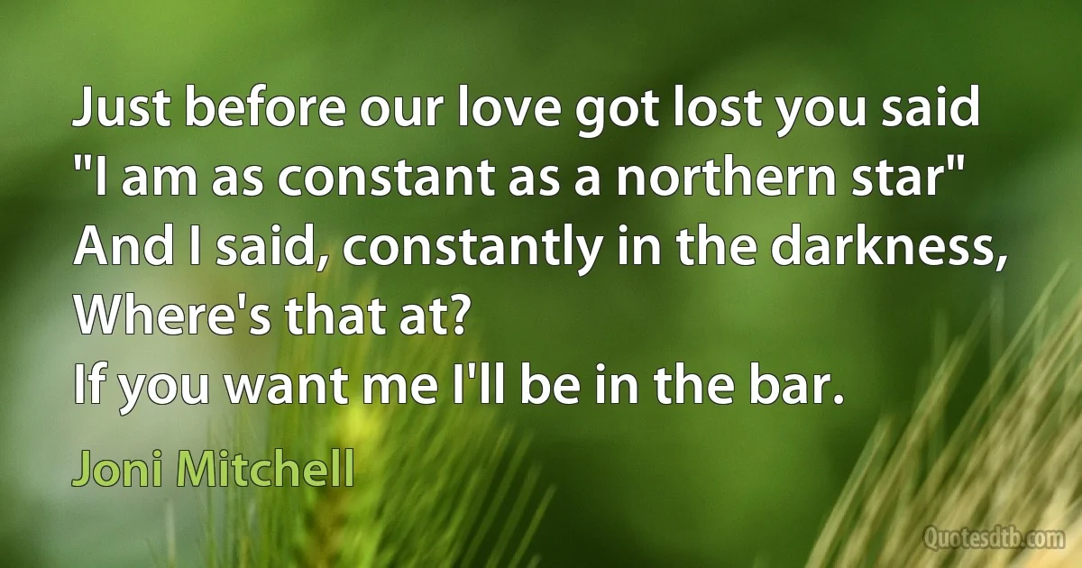 Just before our love got lost you said
"I am as constant as a northern star"
And I said, constantly in the darkness,
Where's that at?
If you want me I'll be in the bar. (Joni Mitchell)