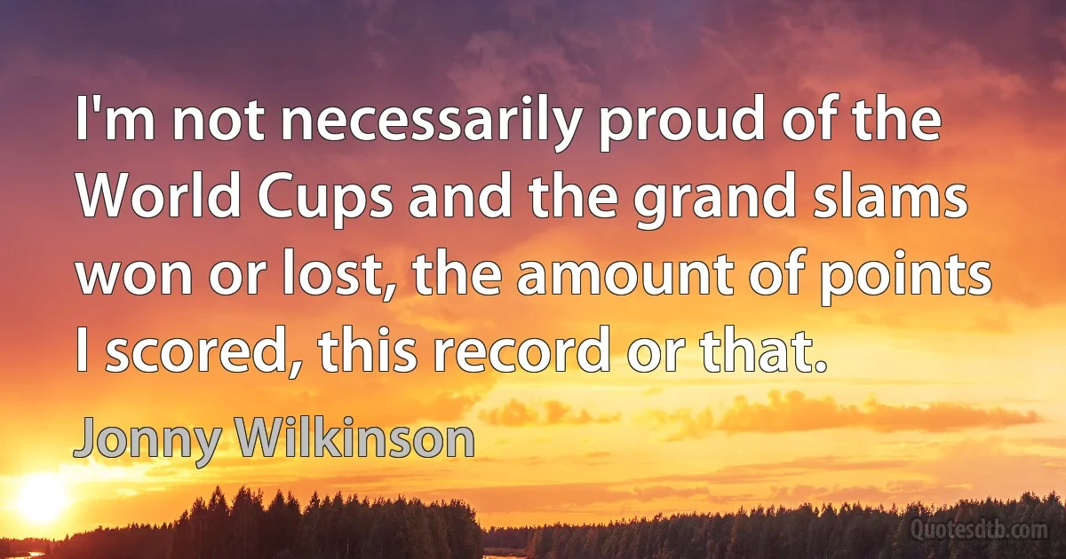 I'm not necessarily proud of the World Cups and the grand slams won or lost, the amount of points I scored, this record or that. (Jonny Wilkinson)