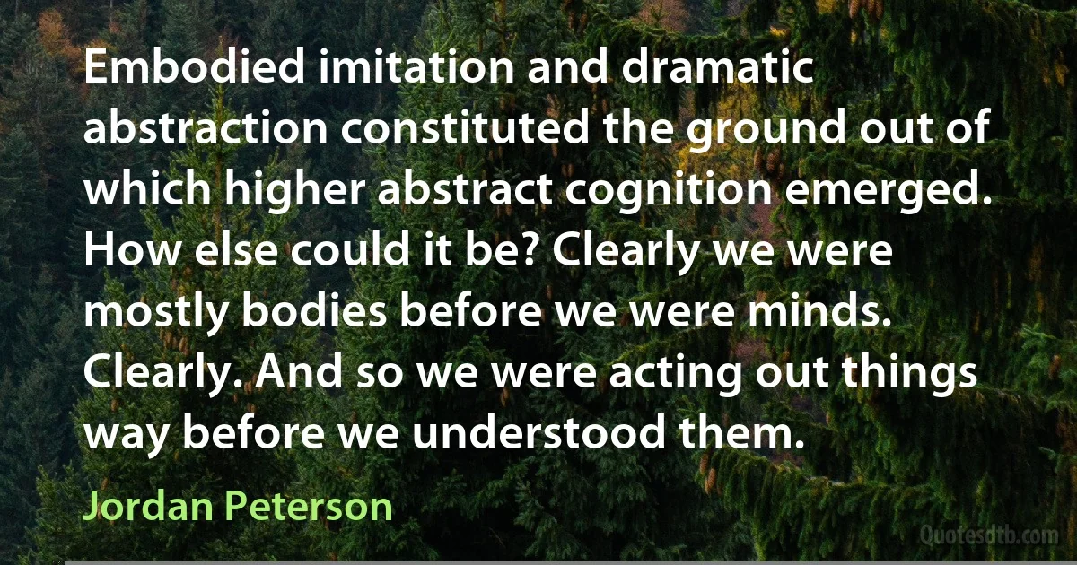 Embodied imitation and dramatic abstraction constituted the ground out of which higher abstract cognition emerged. How else could it be? Clearly we were mostly bodies before we were minds. Clearly. And so we were acting out things way before we understood them. (Jordan Peterson)